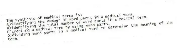 The synthesis of medical terms is:
A)identifying the number of word parts in a medical term.
B)identifying the total number of word parts in a medical term.
C)creating a medical term by using word parts.
D)dividing word parts in a medical term to determine the meaning of the term.