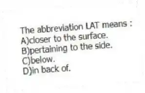 The abbreviation LAT means :
A)closer to the surface.
B)pertaining to the side.
C)below.
D)in back of.