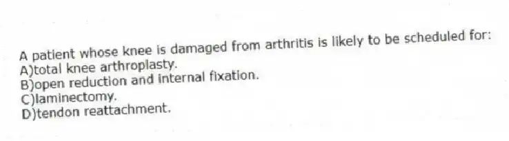 A patient whose knee is damaged from arthritis is likely to be scheduled for:
A)total knee arthroplasty.
B)open reduction and internal fixation.
C)laminectomy.
D)tendon reattachment.