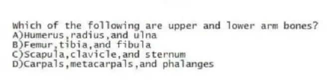 Which of the following are upper and lower arm bones?
A)Humerus,radius,and ulna
B)Femur,tibia,and fibula
C)Scapula,clavicle,and sternum
D)Carpals,metacarpals,and phalanges