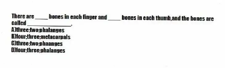 There are ____ bones in each finger and ____ bones in each thumb,and the bones are called ______________.
A)three;two;phalanges
B)four;three;metacarpals
C)three;two;phaanges
D)four;three;phalanges