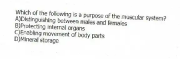 Which of the following is a purpose of the muscular system?
A)Distinguishing between males and females
B)Protecting internal organs
C)Enabling movement of body parts
D)Mineral storage