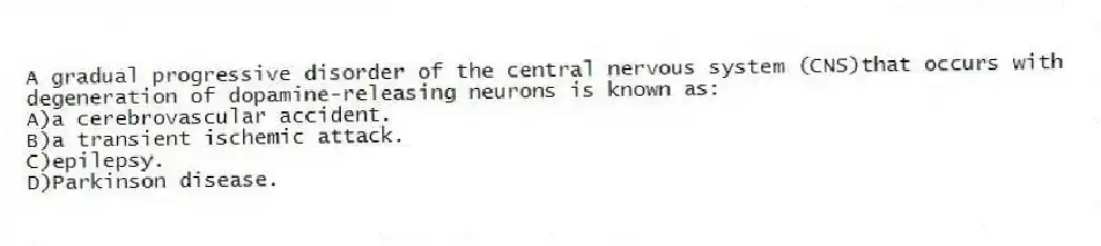 A gradual progressive disorder of the central nervous system (CNS)that occurs with degeneration of dopamine-releasing neurons is known as:
A)a cerebrovascular accident.
B)a transient ischemic attack.
C)epilepsy.
D)Parkinson disease.