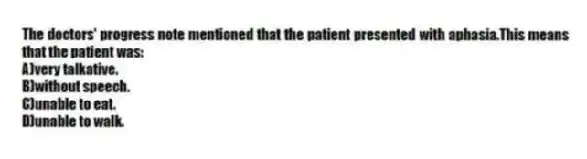 The doctors' progress note mentioned that the patient presented with aphasia.This means that the patient was:
A)very talkative.
B)without speech.
C)unable to eat.
D)unable to walk.