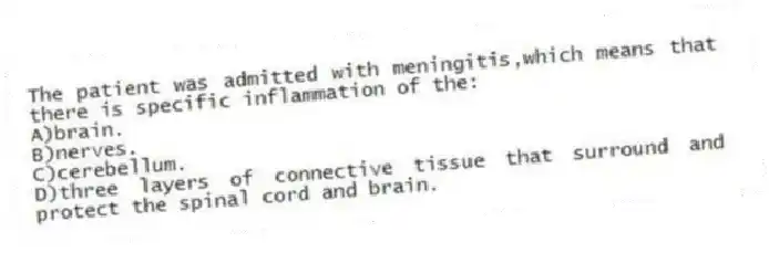The patient was admitted with meningitis,which means that there is specific inflammation of the:
A)brain.
B)nerves.
C)cerebellum.
D)three layers of connective tissue that surround and protect the spinal cord and brain.