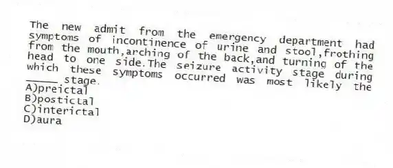 The new admit from the emergency department had symptoms of incontinence of urine and stool,frothing from the mouth,arching of the back,and turning of the head to one side.The seizure activity stage during which these symptoms occurred was most likely the _____ stage.
A)preictal
B)postictal
C)interictal
D)aura