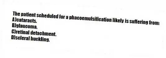 The patient scheduled for a phacoemulsification likely is suffering from:
A)cataracts.
B)glaucoma.
C)retinal detachment.
D)scleral buckling.