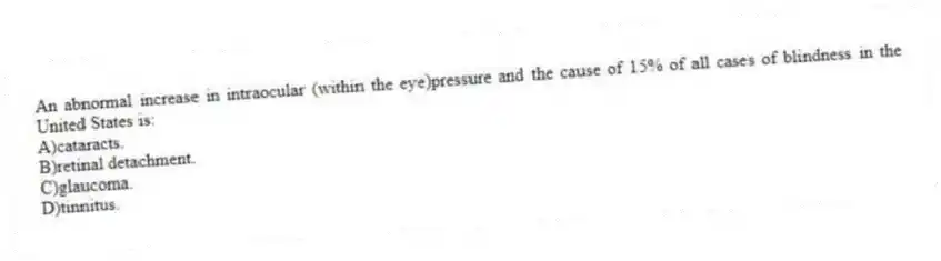 An abnormal increase in intraocular (within the eye)pressure and the cause of 15% of all cases of blindness in the United States is:
A)cataracts.
B)retinal detachment.
C)glaucoma.
D)tinnitus.