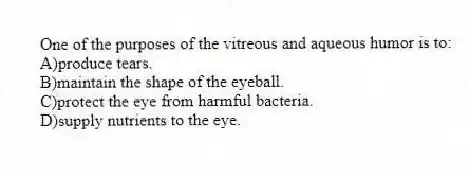 One of the purposes of the vitreous and aqueous humor is to:
A)produce tears.
B)maintain the shape of the eyeball.
C)protect the eye from harmful bacteria.
D)supply nutrients to the eye.