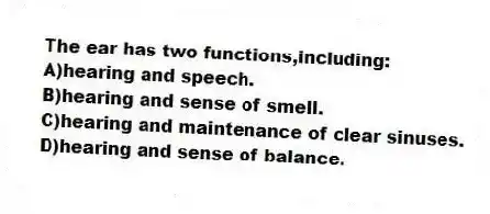 The ear has two functions,including:
A)hearing and speech.
B)hearing and sense of smell.
C)hearing and maintenance of clear sinuses.
D)hearing and sense of balance.