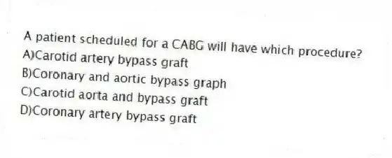 A patient scheduled for a CABG will have which procedure?
A)Carotid artery bypass graft
B)Coronary and aortic bypass graph
C)Carotid aorta and bypass graft
D)Coronary artery bypass graft