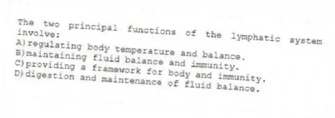 The two principal functions of the lymphatic system involve:
A)regulating body temperature and balance.
B)maintaining fluid balance and immunity.
C)providing a framework for body and immunity.
D)digestion and maintenance of fluid balance.