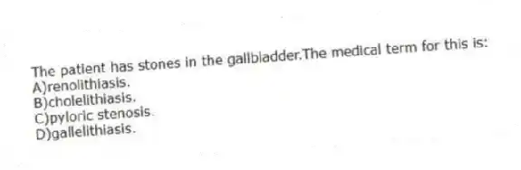 The patient has stones in the gallbladder.The medical term for this is:
A)renolithiasis.
B)cholelithiasis.
C)pyloric stenosis.
D)gallelithiasis.