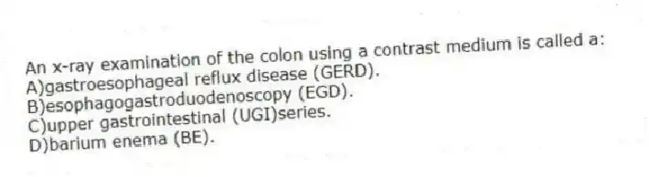 An x-ray examination of the colon using a contrast medium is called a:
A)gastroesophageal reflux disease (GERD).
B)esophagogastroduodenoscopy (EGD).
C)upper gastrointestinal (UGI)series.
D)barium enema (BE).