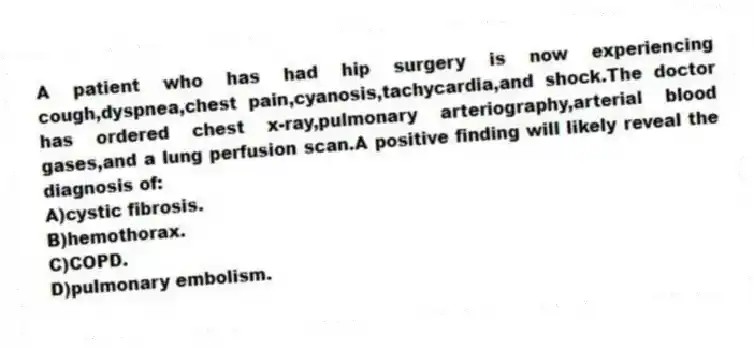A patient who has had hip surgery is now experiencing cough,dyspnea,chest pain,cyanosis,tachycardia,and shock.The doctor has ordered chest x-ray,pulmonary arteriography,arterial blood gases,and a lung perfusion scan.A positive finding will likely reveal the diagnosis of:
A)cystic fibrosis.
B)hemothorax.
C)COPD.
D)pulmonary embolism.