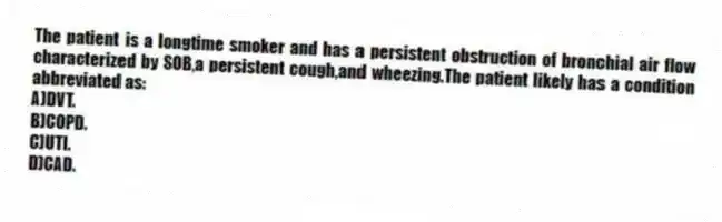 The patient is a longtime smoker and has a persistent obstruction of bronchial air flow characterized by SOB,a persistent cough,and wheezing.The patient likely has a condition abbreviated as:
A)DVT.
B)COPD.
C)UTI.
D)CAD.