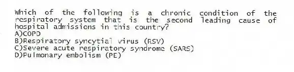 Which of the following is a chronic condition of the respiratory system that is the second leading cause of hospital admissions in this country?
A)COPD
B)Respiratory syncytial virus (RSV)
C)Severe acute respiratory syndrome (SARS)
D)Pulmonary embolism (PE)