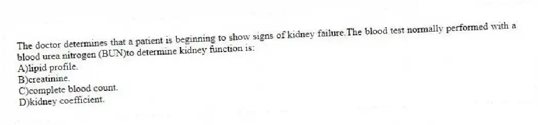 The doctor determines that a patient is beginning to show signs of kidney failure.The blood test normally performed with a blood urea nitrogen (BUN)to determine kidney function is:
A)lipid profile.
B)creatinine.
C)complete blood count.
D)kidney coefficient.