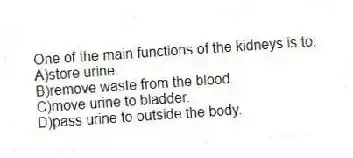 One of the main functions of the kidneys is to:
A)store urine.
B)remove waste from the blood.
C)move urine to bladder.
D)pass urine to outside the body.