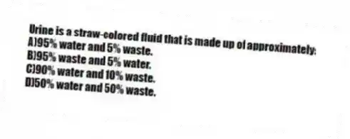 Urine is a straw-colored fluid that is made up of approximately:
A)95% water and 5% waste.
B)95% waste and 5% water.
C)90% water and 10% waste.
D)50% water and 50% waste.