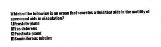 Which of the following is an organ that secretes a fluid that aids in the motility of sperm and aids in ejaculation?
A)Prostate gland
B)Vas deferens
C)Prostrate gland
D)Seminiferous tubules