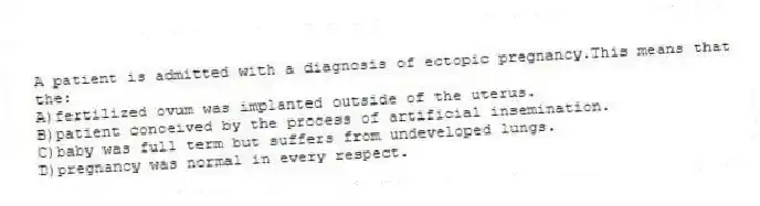 A patient is admitted with a diagnosis of ectopic pregnancy.This means that the:
A)fertilized ovum was implanted outside of the uterus.
B)patient conceived by the process of artificial insemination.
C)baby was full term but suffers from undeveloped lungs.
D)pregnancy was normal in every respect.