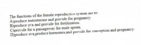 The functions of the female reproductive system are to:
A)produce testosterone and provide for pregnancy.
B)produce ova and provide for fertilization.
C)provide for a passageway for male sperm.
D)produce ova,produce hormones,and provide for conception and pregnancy.