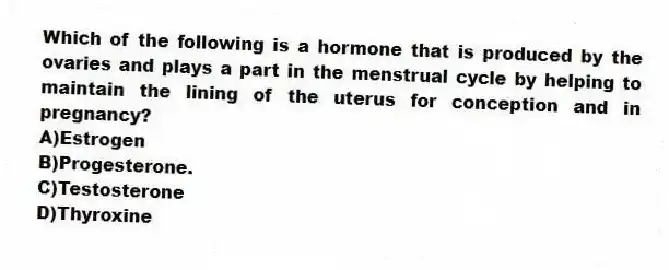Which of the following is a hormone that is produced by the ovaries and plays a part in the menstrual cycle by helping to maintain the lining of the uterus for conception and in pregnancy?
A)Estrogen
B)Progesterone.
C)Testosterone
D)Thyroxine
