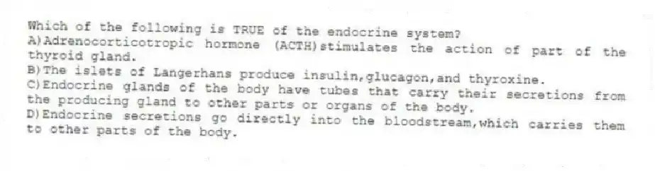 Which of the following is TRUE of the endocrine system?
A)Adrenocorticotropic hormone (ACTH)stimulates the action of part of the thyroid gland.
B)The islets of Langerhans produce insulin,glucagon,and thyroxine.
C)Endocrine glands of the body have tubes that carry their secretions from the producing gland to other parts or organs of the body.
D)Endocrine secretions go directly into the bloodstream,which carries them to other parts of the body.