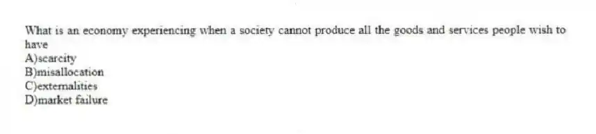 What is an economy experiencing when a society cannot produce all the goods and services people wish to have
A)scarcity
B)misallocation
C)externalities
D)market failure