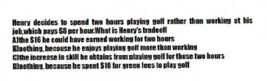 Henry decides to spend two hours playing golf rather than working at his job,which pays $8 per hour.What is Henry's tradeoff
A)the $16 he could have earned working for two hours
B)nothing, because he enjoys playing golf more than working
C)the increase in skill he obtains from playing golf for those two hours
D)nothing, because he spent $16 for green fees to play golf