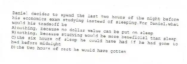 Daniel decides to spend the last two hours of the night before his economics exam studying instead of sleeping.For Daniel,what would his tradeoff be
A)nothing, because no dollar value can be put on sleep
B)nothing, because studying would be more beneficial than sleep
C)the six hours of sleep he could have had if he had gone to bed before midnight
D)the two hours of rest he would have gotten