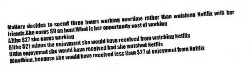 Mallory decides to spend three hours working overtime rather than watching Netflix with her friends.She earns $9 an hour.What is her opportunity cost of working
A)the $27 she earns working
B)the $27 minus the enjoyment she would have received from watching Netflix
C)the enjoyment she would have received had she watched Netflix
D)nothing, because she would have received less than $27 of enjoyment from Netflix