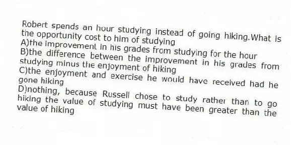 Robert spends an hour studying instead of going hiking.What is the opportunity cost to him of studying
A)the improvement in his grades from studying for the hour
B)the difference between the improvement in his grades from studying minus the enjoyment of hiking
C)the enjoyment and exercise he would have received had he gone hiking
D)nothing, because Russell chose to study rather than to go hiking the value of studying must have been greater than the value of hiking