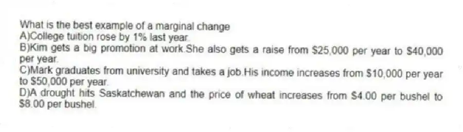 What is the best example of a marginal change
A)College tuition rose by 1% last year.
B)Kim gets a big promotion at work.She also gets a raise from $25,000 per year to $40,000 per year.
C)Mark graduates from university and takes a job.His income increases from $10,000 per year to $50,000 per year.
D)A drought hits Saskatchewan and the price of wheat increases from $4.00 per bushel to $8.00 per bushel.