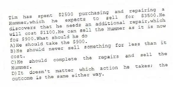 Tim has spent $2500 purchasing and repairing a Hummer,which he expects to sell for $3500.He discovers that he needs an additional repair,which will cost $1100.He can sell the Hummer as it is now for $900.What should he do
A)He should take the $900.
B)He should never sell something for less than it cost.
C)He should complete the repairs and sell the Hummer.
D)It doesn't matter which action he takes; the outcome is the same either way.