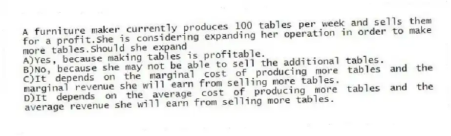 A furniture maker currently produces 100 tables per week and sells them for a profit.She is considering expanding her operation in order to make more tables.Should she expand
A)Yes, because making tables is profitable.
B)No, because she may not be able to sell the additional tables.
C)It depends on the marginal cost of producing more tables and the marginal revenue she will earn from selling more tables.
D)It depends on the average cost of producing more tables and the average revenue she will earn from selling more tables.