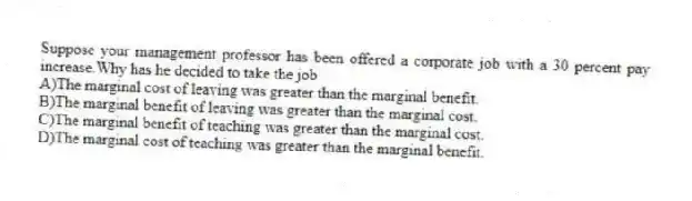 Suppose your management professor has been offered a corporate job with a 30 percent pay increase.Why has he decided to take the job
A)The marginal cost of leaving was greater than the marginal benefit.
B)The marginal benefit of leaving was greater than the marginal cost.
C)The marginal benefit of teaching was greater than the marginal cost.
D)The marginal cost of teaching was greater than the marginal benefit.