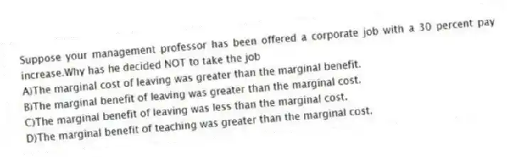 Suppose your management professor has been offered a corporate job with a 30 percent pay increase.Why has he decided NOT to take the job
A)The marginal cost of leaving was greater than the marginal benefit.
B)The marginal benefit of leaving was greater than the marginal cost.
C)The marginal benefit of leaving was less than the marginal cost.
D)The marginal benefit of teaching was greater than the marginal cost.