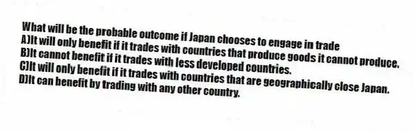 What will be the probable outcome if Japan chooses to engage in trade
A)It will only benefit if it trades with countries that produce goods it cannot produce.
B)It cannot benefit if it trades with less developed countries.
C)It will only benefit if it trades with countries that are geographically close Japan.
D)It can benefit by trading with any other country.