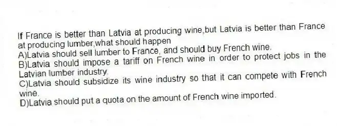 If France is better than Latvia at producing wine,but Latvia is better than France at producing lumber,what should happen
A)Latvia should sell lumber to France, and should buy French wine.
B)Latvia should impose a tariff on French wine in order to protect jobs in the Latvian lumber industry.
C)Latvia should subsidize its wine industry so that it can compete with French wine.
D)Latvia should put a quota on the amount of French wine imported.