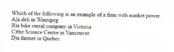 Which of the following is an example of a firm with market power
A)a deli in Winnipeg
B)a bike rental company in Victoria
C)the Science Centre in Vancouver
D)a farmer in Quebec