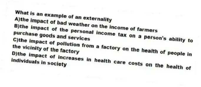 What is an example of an externality
A)the impact of bad weather on the income of farmers
B)the impact of the personal income tax on a person's ability to purchase goods and services
C)the impact of pollution from a factory on the health of people in the vicinity of the factory
D)the impact of increases in health care costs on the health of individuals in society