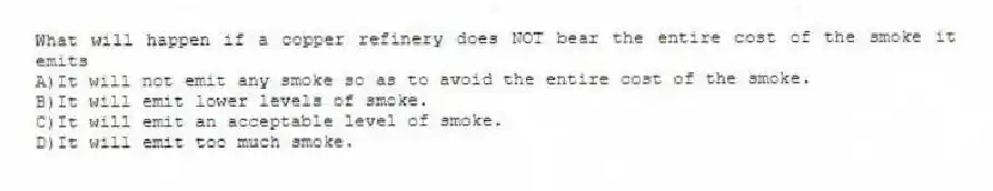 What will happen if a copper refinery does NOT bear the entire cost of the smoke it emits
A)It will not emit any smoke so as to avoid the entire cost of the smoke.
B)It will emit lower levels of smoke.
C)It will emit an acceptable level of smoke.
D)It will emit too much smoke.
