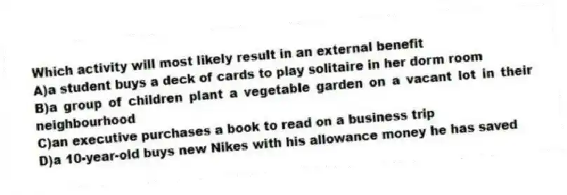 Which activity will most likely result in an external benefit
A)a student buys a deck of cards to play solitaire in her dorm room
B)a group of children plant a vegetable garden on a vacant lot in their neighbourhood
C)an executive purchases a book to read on a business trip
D)a 10-year-old buys new Nikes with his allowance money he has saved
