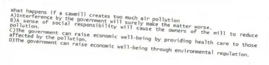 What happens if a sawmill creates too much air pollution
A)Interference by the government will surely make the matter worse.
B)A sense of social responsibility will cause the owners of the mill to reduce pollution.
C)The government can raise economic well-being by providing health care to those affected by the pollution.
D)The government can raise economic well-being through environmental regulation.