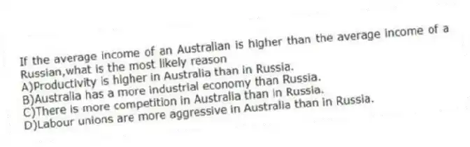 If the average income of an Australian is higher than the average income of a Russian,what is the most likely reason
A)Productivity is higher in Australia than in Russia.
B)Australia has a more industrial economy than Russia.
C)There is more competition in Australia than in Russia.
D)Labour unions are more aggressive in Australia than in Russia.