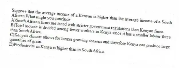 Suppose that the average income of a Kenyan is higher than the average income of a South African.What might you conclude
A)South African firms are faced with stricter government regulations than Kenyan firms.
B)Total income is divided among fewer workers in Kenya since it has a smaller labour force than South Africa.
C)Kenya's climate allows for longer growing seasons and therefore Kenya can produce large quantities of grain.
D)Productivity in Kenya is higher than in South Africa.