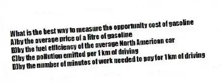 What is the best way to measure the opportunity cost of gasoline
A)by the average price of a litre of gasoline
B)by the fuel efficiency of the average North American car
C)by the pollution emitted per 1 km of driving
D)by the number of minutes of work needed to pay for 1 km of driving
