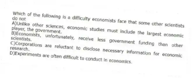 Which of the following is a difficulty economists face that some other scientists do not
A)Unlike other sciences, economic studies must include the largest economic player, the government.
B)Economists, unfortunately, receive less government funding than other scientists.
C)Corporations are reluctant to disclose necessary information for economic research.
D)Experiments are often difficult to conduct in economics.